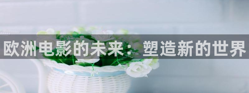 九九色影院：欧洲电影的未来：塑造新的世界